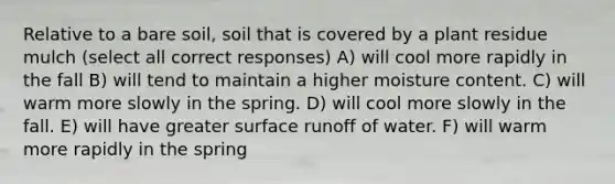 Relative to a bare soil, soil that is covered by a plant residue mulch (select all correct responses) A) will cool more rapidly in the fall B) will tend to maintain a higher moisture content. C) will warm more slowly in the spring. D) will cool more slowly in the fall. E) will have greater surface runoff of water. F) will warm more rapidly in the spring