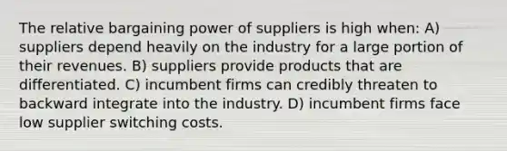 The relative bargaining power of suppliers is high when: A) suppliers depend heavily on the industry for a large portion of their revenues. B) suppliers provide products that are differentiated. C) incumbent firms can credibly threaten to backward integrate into the industry. D) incumbent firms face low supplier switching costs.