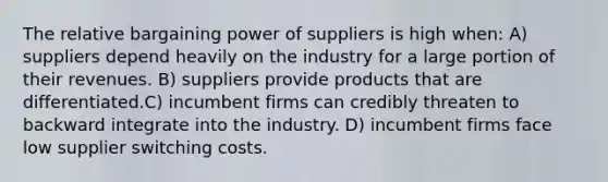 The relative bargaining power of suppliers is high when: A) suppliers depend heavily on the industry for a large portion of their revenues. B) suppliers provide products that are differentiated.C) incumbent firms can credibly threaten to backward integrate into the industry. D) incumbent firms face low supplier switching costs.