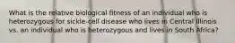 What is the relative biological fitness of an individual who is heterozygous for sickle-cell disease who lives in Central Illinois vs. an individual who is heterozygous and lives in South Africa?