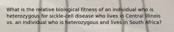 What is the relative biological fitness of an individual who is heterozygous for sickle-cell disease who lives in Central Illinois vs. an individual who is heterozygous and lives in South Africa?