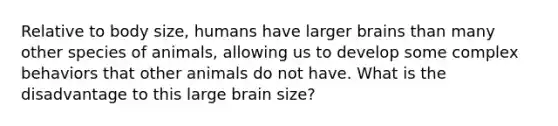 Relative to body size, humans have larger brains than many other species of animals, allowing us to develop some complex behaviors that other animals do not have. What is the disadvantage to this large brain size?