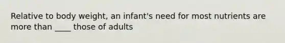 Relative to body weight, an infant's need for most nutrients are more than ____ those of adults