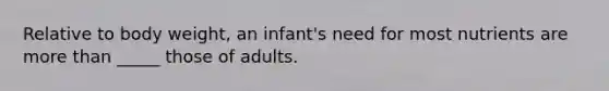 Relative to body weight, an infant's need for most nutrients are more than _____ those of adults.