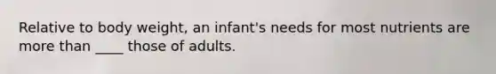 Relative to body weight, an infant's needs for most nutrients are more than ____ those of adults.