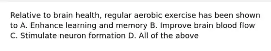 Relative to brain health, regular aerobic exercise has been shown to A. Enhance learning and memory B. Improve brain blood flow C. Stimulate neuron formation D. All of the above