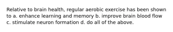 Relative to brain health, regular aerobic exercise has been shown to a. enhance learning and memory b. improve brain blood flow c. stimulate neuron formation d. do all of the above.