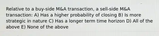 Relative to a buy-side M&A transaction, a sell-side M&A transaction: A) Has a higher probability of closing B) Is more strategic in nature C) Has a longer term time horizon D) All of the above E) None of the above