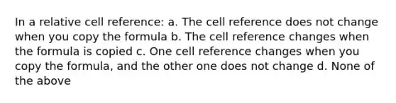 In a relative cell reference: a. The cell reference does not change when you copy the formula b. The cell reference changes when the formula is copied c. One cell reference changes when you copy the formula, and the other one does not change d. None of the above