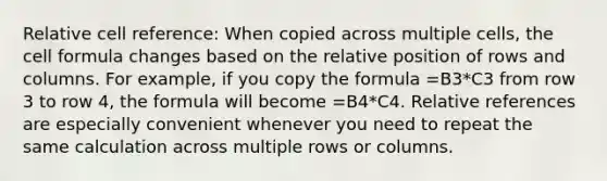 Relative cell reference: When copied across multiple cells, the cell formula changes based on the relative position of rows and columns. For example, if you copy the formula =B3*C3 from row 3 to row 4, the formula will become =B4*C4. Relative references are especially convenient whenever you need to repeat the same calculation across multiple rows or columns.