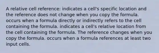 A relative cell reference: indicates a cell's specific location and the reference does not change when you copy the formula. occurs when a formula directly or indirectly refers to the cell containing the formula. indicates a cell's relative location from the cell containing the formula. The reference changes when you copy the formula. occurs when a formula references at least two input cells.