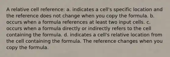 A relative cell reference: a. indicates a cell's specific location and the reference does not change when you copy the formula. b. occurs when a formula references at least two input cells. c. occurs when a formula directly or indirectly refers to the cell containing the formula. d. indicates a cell's relative location from the cell containing the formula. The reference changes when you copy the formula.