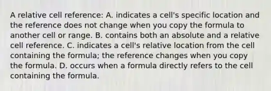 A relative cell reference: A. indicates a cell's specific location and the reference does not change when you copy the formula to another cell or range. B. contains both an absolute and a relative cell reference. C. indicates a cell's relative location from the cell containing the formula; the reference changes when you copy the formula. D. occurs when a formula directly refers to the cell containing the formula.