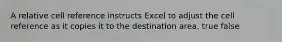 A relative cell reference instructs Excel to adjust the cell reference as it copies it to the destination area. true false