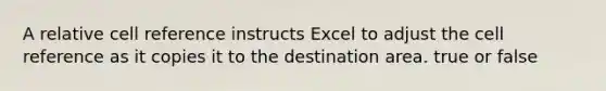 A relative cell reference instructs Excel to adjust the cell reference as it copies it to the destination area. true or false