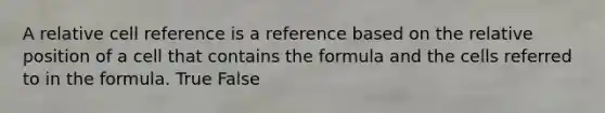 A relative cell reference is a reference based on the relative position of a cell that contains the formula and the cells referred to in the formula. True False