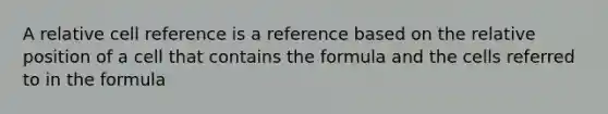 A relative cell reference is a reference based on the relative position of a cell that contains the formula and the cells referred to in the formula