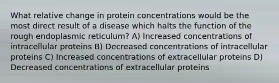 What relative change in protein concentrations would be the most direct result of a disease which halts the function of the rough endoplasmic reticulum? A) Increased concentrations of intracellular proteins B) Decreased concentrations of intracellular proteins C) Increased concentrations of extracellular proteins D) Decreased concentrations of extracellular proteins