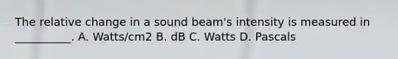 The relative change in a sound beam's intensity is measured in __________. A. Watts/cm2 B. dB C. Watts D. Pascals