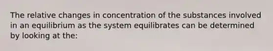 The relative changes in concentration of the substances involved in an equilibrium as the system equilibrates can be determined by looking at the: