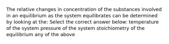 The relative changes in concentration of the substances involved in an equilibrium as the system equilibrates can be determined by looking at the: Select the correct answer below: temperature of the system pressure of the system stoichiometry of the equilibrium any of the above