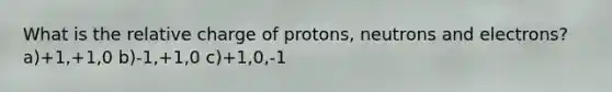 What is the relative charge of protons, neutrons and electrons? a)+1,+1,0 b)-1,+1,0 c)+1,0,-1