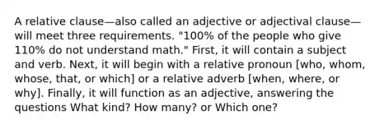 A relative clause—also called an adjective or adjectival clause—will meet three requirements. "100% of the people who give 110% do not understand math." First, it will contain a subject and verb. Next, it will begin with a relative pronoun [who, whom, whose, that, or which] or a relative adverb [when, where, or why]. Finally, it will function as an adjective, answering the questions What kind? How many? or Which one?