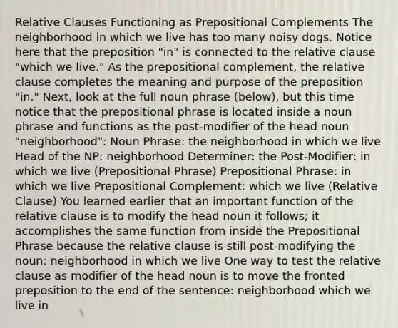 Relative Clauses Functioning as Prepositional Complements The neighborhood in which we live has too many noisy dogs. Notice here that the preposition "in" is connected to the relative clause "which we live." As the prepositional complement, the relative clause completes the meaning and purpose of the preposition "in." Next, look at the full noun phrase (below), but this time notice that the prepositional phrase is located inside a noun phrase and functions as the post-modifier of the head noun "neighborhood": Noun Phrase: the neighborhood in which we live Head of the NP: neighborhood Determiner: the Post-Modifier: in which we live (Prepositional Phrase) Prepositional Phrase: in which we live Prepositional Complement: which we live (Relative Clause) You learned earlier that an important function of the relative clause is to modify the head noun it follows; it accomplishes the same function from inside the Prepositional Phrase because the relative clause is still post-modifying the noun: neighborhood in which we live One way to test the relative clause as modifier of the head noun is to move the fronted preposition to the end of the sentence: neighborhood which we live in