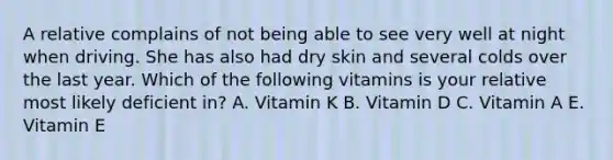 A relative complains of not being able to see very well at night when driving. She has also had dry skin and several colds over the last year. Which of the following vitamins is your relative most likely deficient in? A. Vitamin K B. Vitamin D C. Vitamin A E. Vitamin E