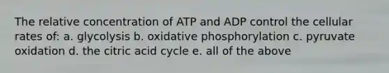 The relative concentration of ATP and ADP control the cellular rates of: a. glycolysis b. oxidative phosphorylation c. pyruvate oxidation d. the citric acid cycle e. all of the above