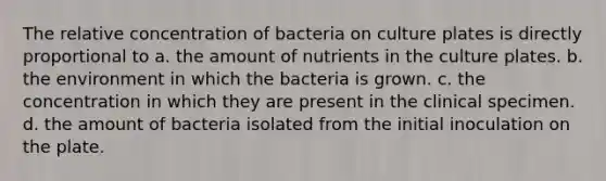 The relative concentration of bacteria on culture plates is directly proportional to a. the amount of nutrients in the culture plates. b. the environment in which the bacteria is grown. c. the concentration in which they are present in the clinical specimen. d. the amount of bacteria isolated from the initial inoculation on the plate.