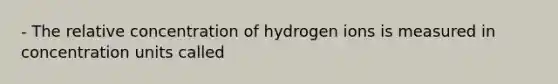 - The relative concentration of hydrogen ions is measured in concentration units called