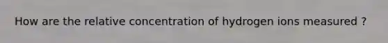 How are the relative concentration of hydrogen ions measured ?