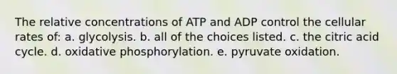 The relative concentrations of ATP and ADP control the cellular rates of: a. glycolysis. b. all of the choices listed. c. the citric acid cycle. d. oxidative phosphorylation. e. pyruvate oxidation.