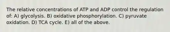 The relative concentrations of ATP and ADP control the regulation of: A) glycolysis. B) oxidative phosphorylation. C) pyruvate oxidation. D) TCA cycle. E) all of the above.