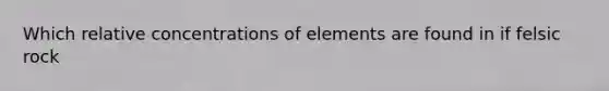 Which relative concentrations of elements are found in if felsic rock