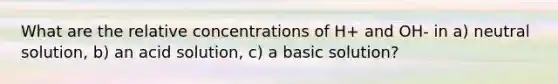 What are the relative concentrations of H+ and OH- in a) neutral solution, b) an acid solution, c) a basic solution?