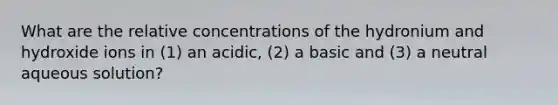 What are the relative concentrations of the hydronium and hydroxide ions in (1) an acidic, (2) a basic and (3) a neutral aqueous solution?