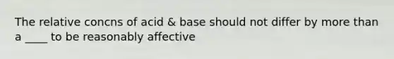 The relative concns of acid & base should not differ by more than a ____ to be reasonably affective