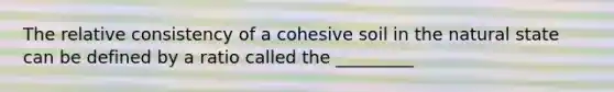 The relative consistency of a cohesive soil in the natural state can be defined by a ratio called the _________