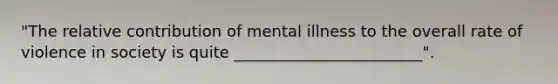 "The relative contribution of mental illness to the overall rate of violence in society is quite ________________________".