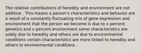 The relative contributions of heredity and environment are not additive . This means a person's characteristics and behavior are a result of a constantly fluctuating mix of gene expression and environment that the person we become is due to x percent genetics and x percent environment some characteristics are solely due to heredity and others are due to environmental conditions certain characteristics are more linked to heredity and others to environmental conditions .