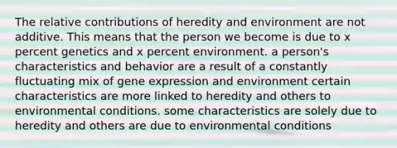 The relative contributions of heredity and environment are not additive. This means that the person we become is due to x percent genetics and x percent environment. a person's characteristics and behavior are a result of a constantly fluctuating mix of gene expression and environment certain characteristics are more linked to heredity and others to environmental conditions. some characteristics are solely due to heredity and others are due to environmental conditions