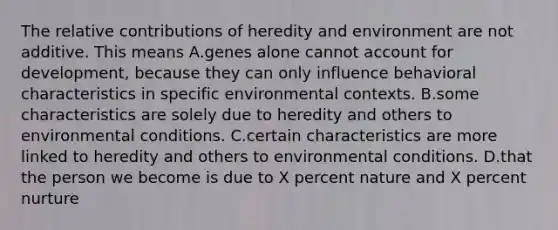 The relative contributions of heredity and environment are not additive. This means A.genes alone cannot account for development, because they can only influence behavioral characteristics in specific environmental contexts. B.some characteristics are solely due to heredity and others to environmental conditions. C.certain characteristics are more linked to heredity and others to environmental conditions. D.that the person we become is due to X percent nature and X percent nurture