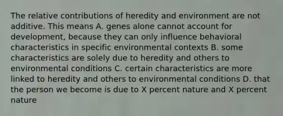 The relative contributions of heredity and environment are not additive. This means A. genes alone cannot account for development, because they can only influence behavioral characteristics in specific environmental contexts B. some characteristics are solely due to heredity and others to environmental conditions C. certain characteristics are more linked to heredity and others to environmental conditions D. that the person we become is due to X percent nature and X percent nature