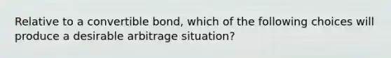 Relative to a convertible bond, which of the following choices will produce a desirable arbitrage situation?