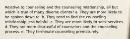 Relative to counseling and the counseling relationship, all but which is true of many diverse clients? a. They are more likely to be spoken down to. b. They tend to find the counseling relationship less helpful. c. They are more likely to seek services. d. They are more distrustful of counselors and the counseling process. e. They terminate counseling prematurely.