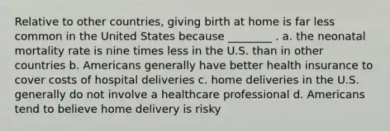 Relative to other countries, giving birth at home is far less common in the United States because ________ . a. the neonatal mortality rate is nine times less in the U.S. than in other countries b. Americans generally have better health insurance to cover costs of hospital deliveries c. home deliveries in the U.S. generally do not involve a healthcare professional d. Americans tend to believe home delivery is risky