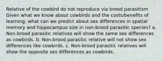 Relative of the cowbird do not reproduce via brood parasitism Given what we know about cowbirds and the costs/benefits of learning, what can we predict about sex differences in spatial memory and hippocampus size in non-brood parasitic species? a. Non-brood parasitic relatives will show the same sex differences as cowbirds. b. Non-brood parasitic relative will not show sex differences like cowbirds. c. Non-brood parasitic relatives will show the opposite sex differences as cowbirds.