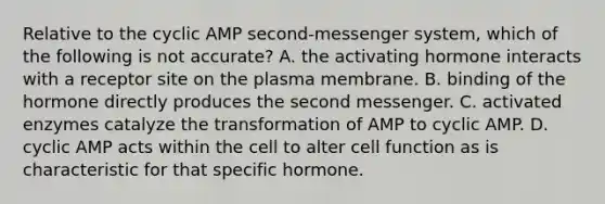 Relative to the cyclic AMP second-messenger system, which of the following is not accurate? A. the activating hormone interacts with a receptor site on the plasma membrane. B. binding of the hormone directly produces the second messenger. C. activated enzymes catalyze the transformation of AMP to cyclic AMP. D. cyclic AMP acts within the cell to alter cell function as is characteristic for that specific hormone.